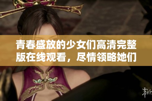 青春盛放的少女们高清完整版在线观看，尽情领略她们的精彩生活