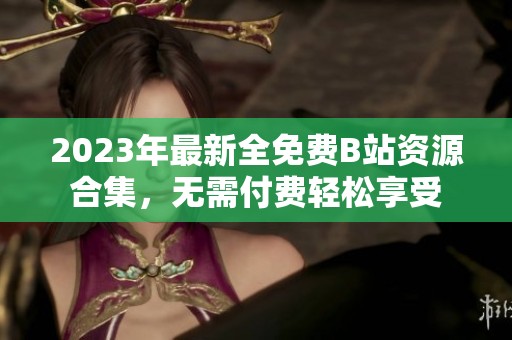 2023年最新全免费B站资源合集，无需付费轻松享受