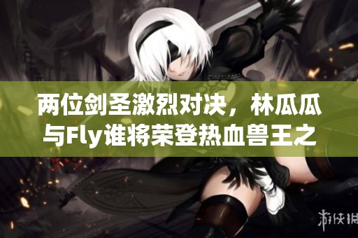 两位剑圣激烈对决，林瓜瓜与Fly谁将荣登热血兽王之巅