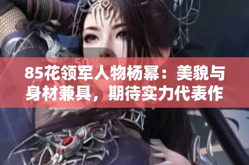85花领军人物杨幂：美貌与身材兼具，期待实力代表作的到来