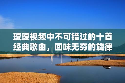 瑷瑷视频中不可错过的十首经典歌曲，回味无穷的旋律合集