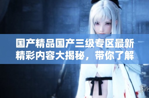 国产精品国产三级专区最新精彩内容大揭秘，带你了解更多！