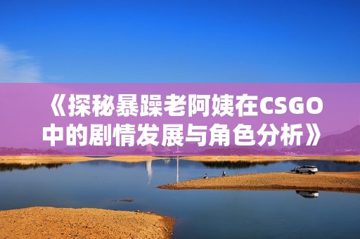 《探秘暴躁老阿姨在CSGO中的剧情发展与角色分析》