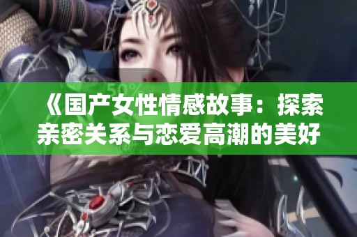 《国产女性情感故事：探索亲密关系与恋爱高潮的美好瞬间》