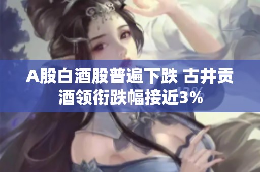 A股白酒股普遍下跌 古井贡酒领衔跌幅接近3%