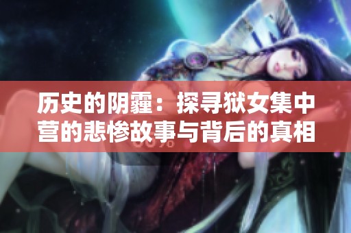 历史的阴霾：探寻狱女集中营的悲惨故事与背后的真相