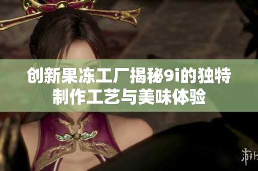 创新果冻工厂揭秘9i的独特制作工艺与美味体验