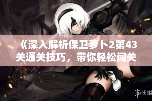 《深入解析保卫萝卜2第43关通关技巧，带你轻松闯关秘籍！》
