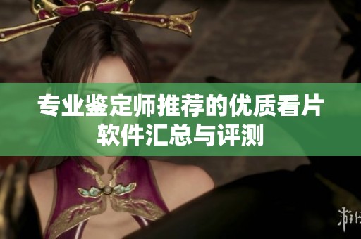 专业鉴定师推荐的优质看片软件汇总与评测