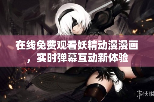 在线免费观看妖精动漫漫画，实时弹幕互动新体验