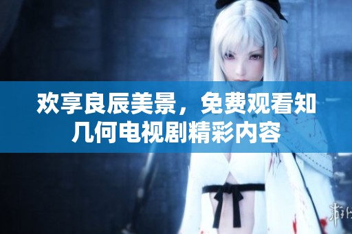 欢享良辰美景，免费观看知几何电视剧精彩内容