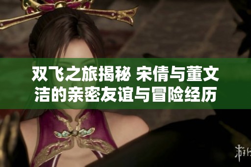 双飞之旅揭秘 宋倩与董文洁的亲密友谊与冒险经历