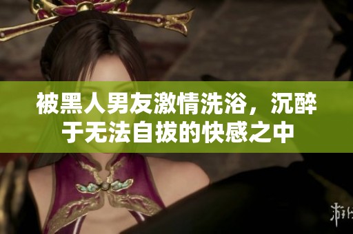 被黑人男友激情洗浴，沉醉于无法自拔的快感之中