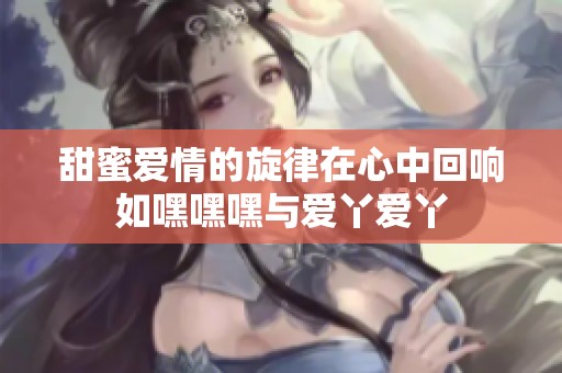 甜蜜爱情的旋律在心中回响如嘿嘿嘿与爱丫爱丫