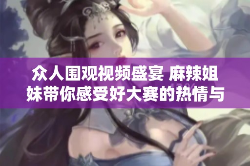 众人围观视频盛宴 麻辣姐妹带你感受好大赛的热情与魅力