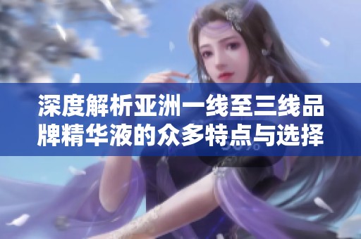 深度解析亚洲一线至三线品牌精华液的众多特点与选择建议