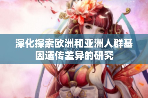 深化探索欧洲和亚洲人群基因遗传差异的研究