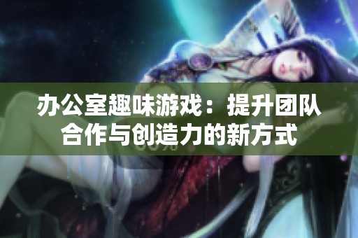 办公室趣味游戏：提升团队合作与创造力的新方式