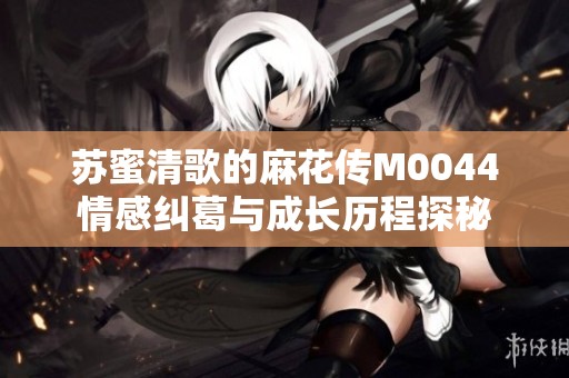 苏蜜清歌的麻花传M0044情感纠葛与成长历程探秘