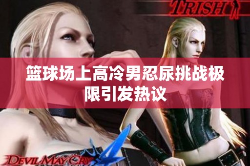 篮球场上高冷男忍尿挑战极限引发热议