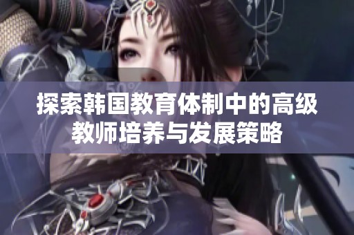 探索韩国教育体制中的高级教师培养与发展策略