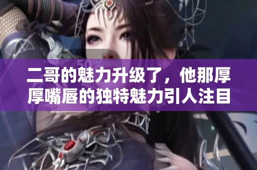 二哥的魅力升级了，他那厚厚嘴唇的独特魅力引人注目