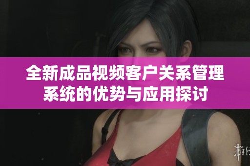 全新成品视频客户关系管理系统的优势与应用探讨
