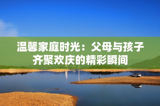 温馨家庭时光：父母与孩子齐聚欢庆的精彩瞬间