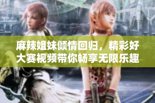 麻辣姐妹倾情回归，精彩好大赛视频带你畅享无限乐趣