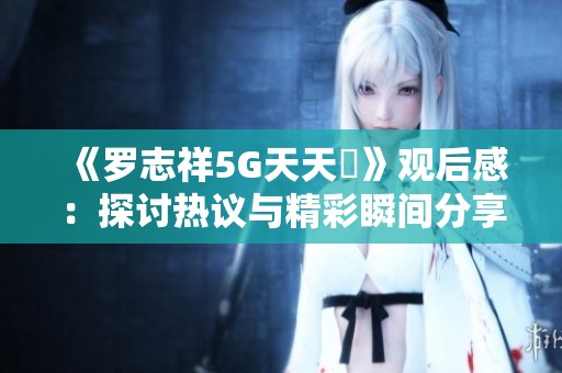 《罗志祥5G天天奭》观后感：探讨热议与精彩瞬间分享