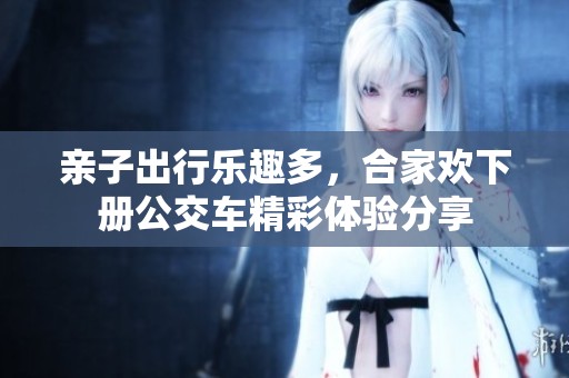 亲子出行乐趣多，合家欢下册公交车精彩体验分享