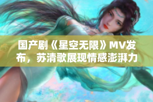 国产剧《星空无限》MV发布，苏清歌展现情感澎湃力量