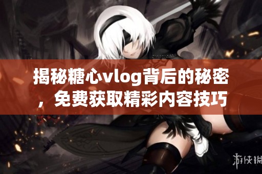 揭秘糖心vlog背后的秘密，免费获取精彩内容技巧