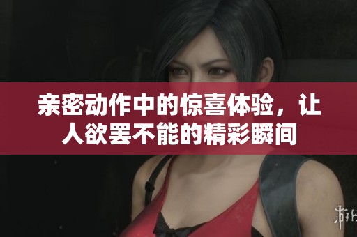 亲密动作中的惊喜体验，让人欲罢不能的精彩瞬间