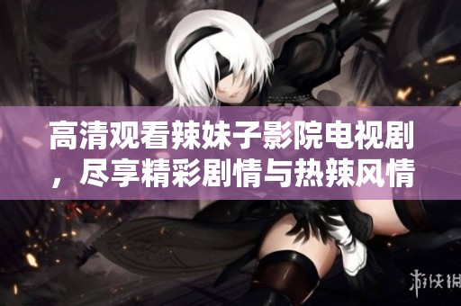 高清观看辣妹子影院电视剧，尽享精彩剧情与热辣风情