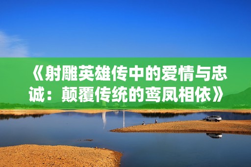 《射雕英雄传中的爱情与忠诚：颠覆传统的鸾凤相依》