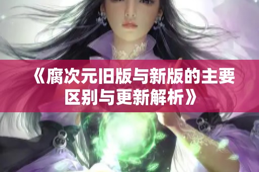 《腐次元旧版与新版的主要区别与更新解析》