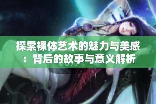 探索裸体艺术的魅力与美感：背后的故事与意义解析