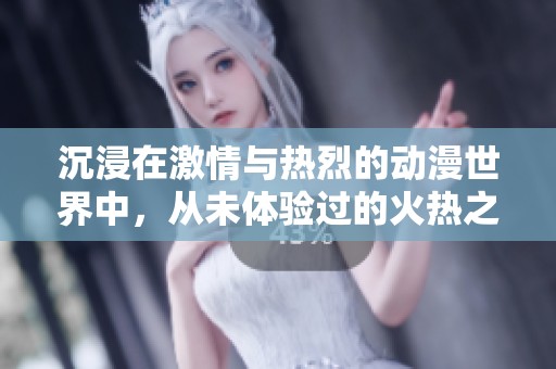 沉浸在激情与热烈的动漫世界中，从未体验过的火热之旅