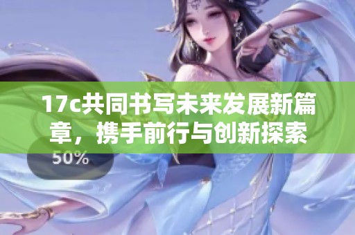 17c共同书写未来发展新篇章，携手前行与创新探索