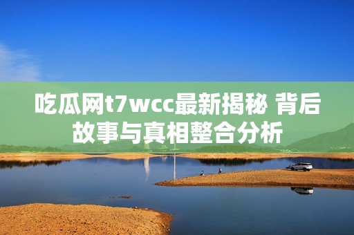 吃瓜网t7wcc最新揭秘 背后故事与真相整合分析