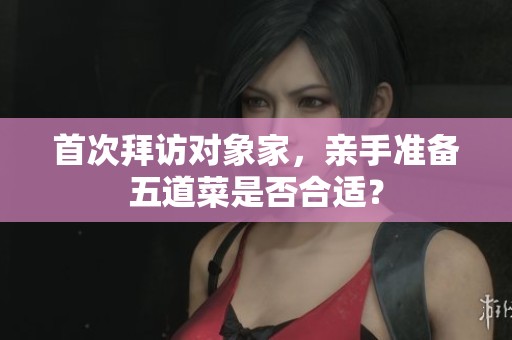 首次拜访对象家，亲手准备五道菜是否合适？