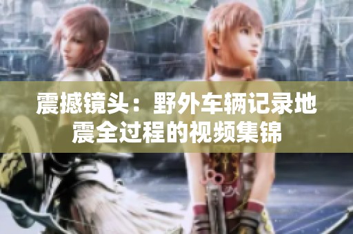 震撼镜头：野外车辆记录地震全过程的视频集锦
