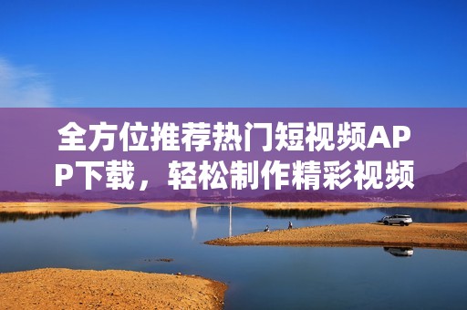全方位推荐热门短视频APP下载，轻松制作精彩视频