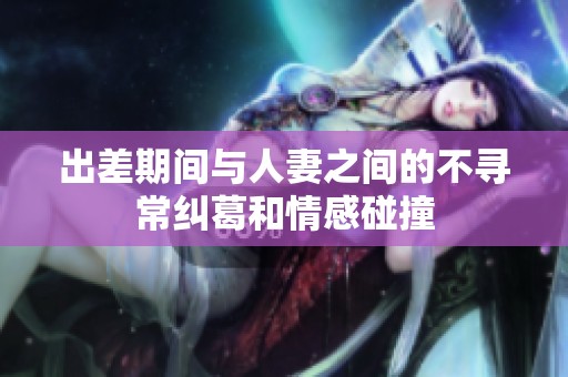 出差期间与人妻之间的不寻常纠葛和情感碰撞