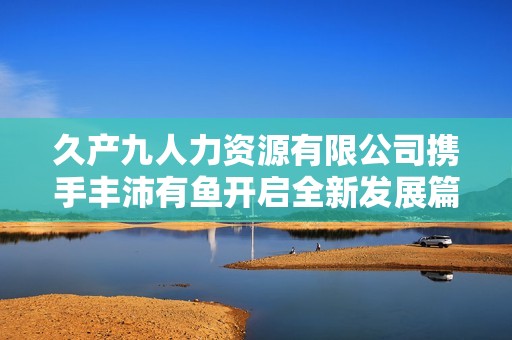 久产九人力资源有限公司携手丰沛有鱼开启全新发展篇章