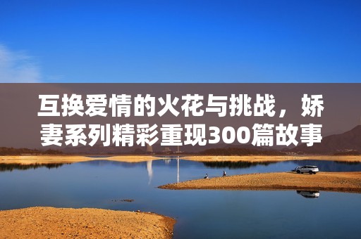 互换爱情的火花与挑战，娇妻系列精彩重现300篇故事