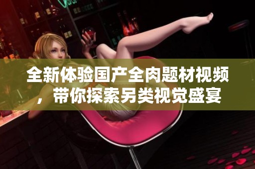 全新体验国产全肉题材视频，带你探索另类视觉盛宴