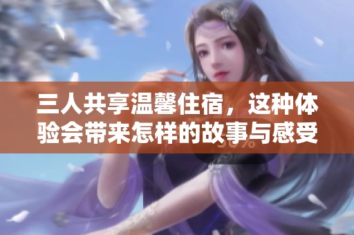 三人共享温馨住宿，这种体验会带来怎样的故事与感受呢