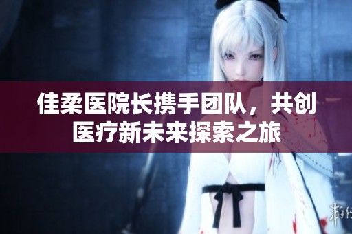 佳柔医院长携手团队，共创医疗新未来探索之旅